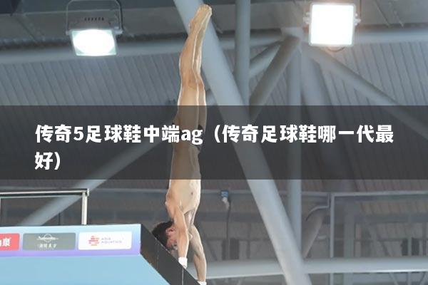 传奇5足球鞋中端ag（传奇足球鞋哪一代最好）